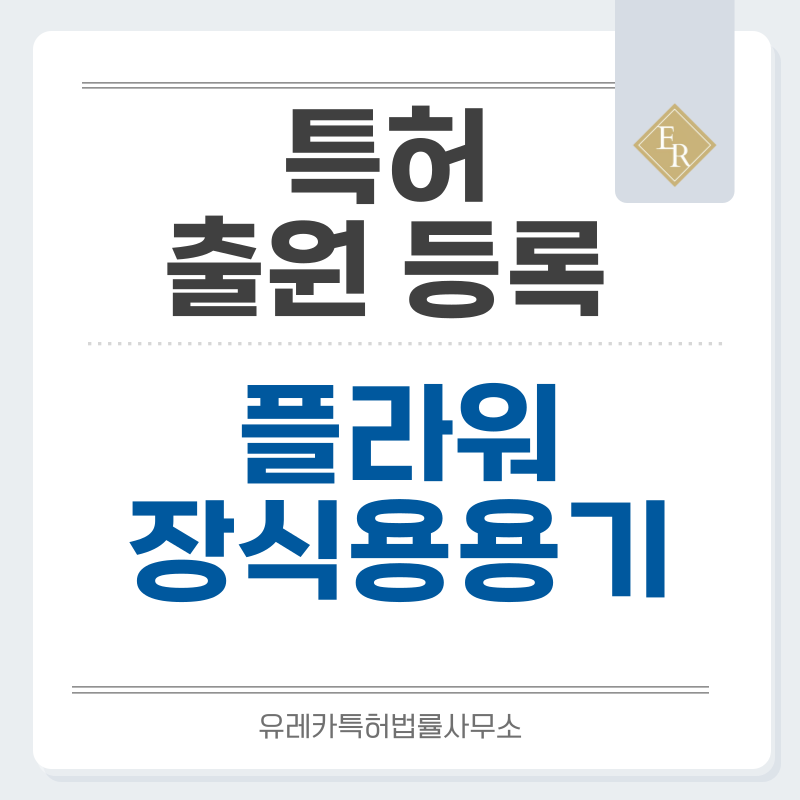 꽃병, 화병, 꽃꽂이 용기, 조경 장식용 용기, 화훼 진열 장치 특허, 실용신안 발명, 디자인, 상표 출원 등록까지, 절차, 방법, 효력